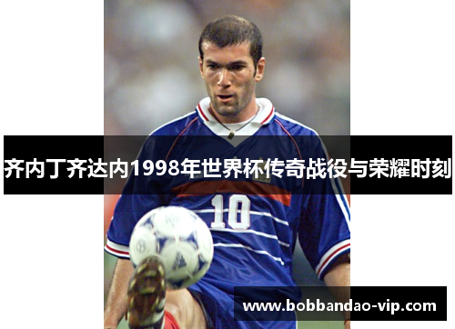 齐内丁齐达内1998年世界杯传奇战役与荣耀时刻