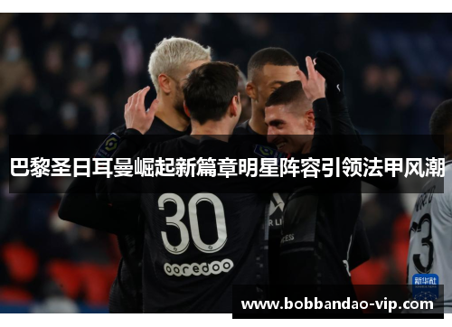 巴黎圣日耳曼崛起新篇章明星阵容引领法甲风潮
