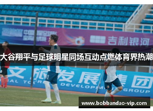 大谷翔平与足球明星同场互动点燃体育界热潮